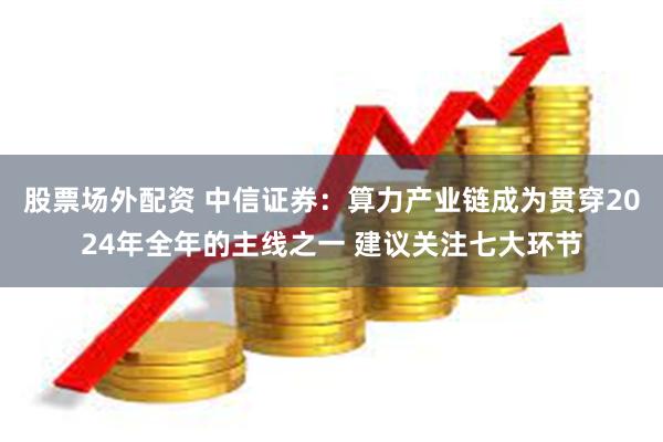 股票场外配资 中信证券：算力产业链成为贯穿2024年全年的主线之一 建议关注七大环节