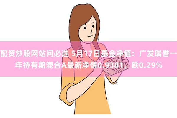 配资炒股网站问必选 5月17日基金净值：广发瑞誉一年持有期混合A最新净值0.9381，跌0.29%