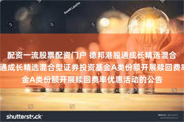 配资一流股票配资门户 德邦港股通成长精选混合A: 关于德邦港股通成长精选混合型证券投资基金A类份额开展赎回费率优惠活动的公告