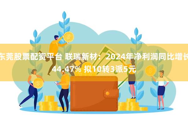东莞股票配资平台 联瑞新材：2024年净利润同比增长44.47% 拟10转3派5元