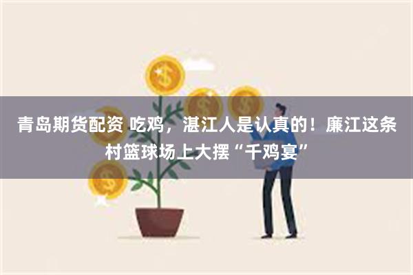 青岛期货配资 吃鸡，湛江人是认真的！廉江这条村篮球场上大摆“千鸡宴”
