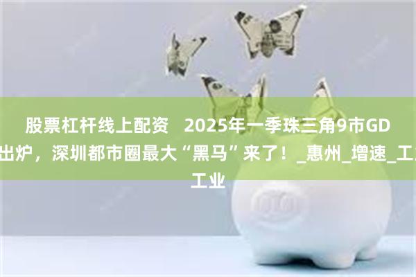 股票杠杆线上配资   2025年一季珠三角9市GDP出炉，深圳都市圈最大“黑马”来了！_惠州_增速_工业