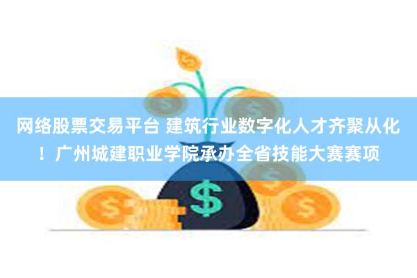网络股票交易平台 建筑行业数字化人才齐聚从化！广州城建职业学院承办全省技能大赛赛项