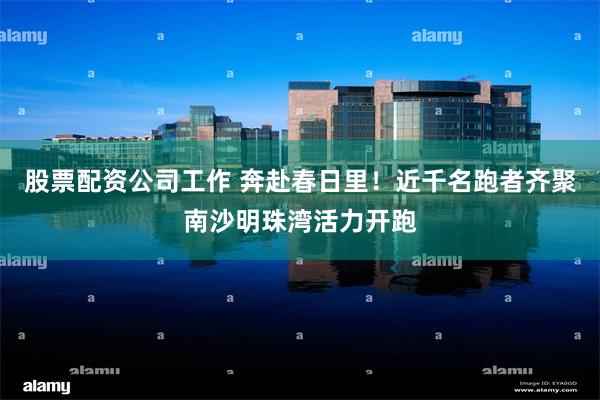 股票配资公司工作 奔赴春日里！近千名跑者齐聚南沙明珠湾活力开跑