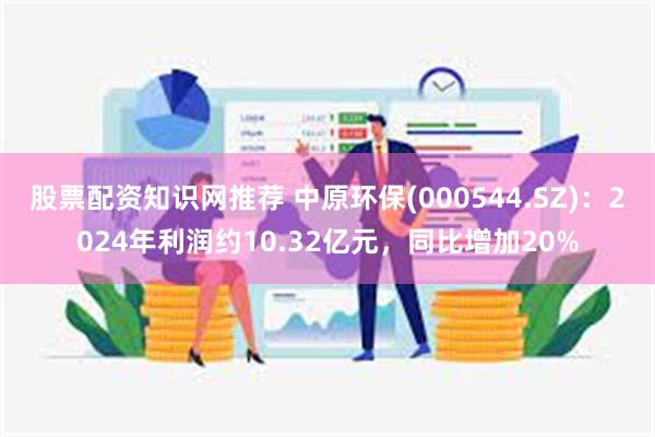 股票配资知识网推荐 中原环保(000544.SZ)：2024年利润约10.32亿元，同比增加20%