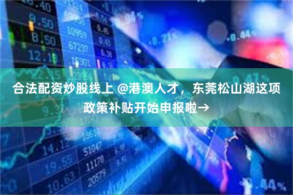 合法配资炒股线上 @港澳人才，东莞松山湖这项政策补贴开始申报啦→