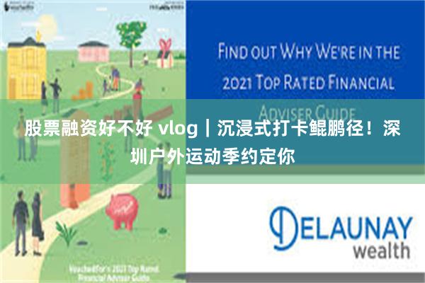 股票融资好不好 vlog｜沉浸式打卡鲲鹏径！深圳户外运动季约定你
