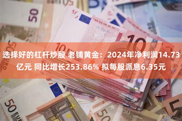 选择好的杠杆炒股 老铺黄金：2024年净利润14.73亿元 同比增长253.86% 拟每股派息6.35元