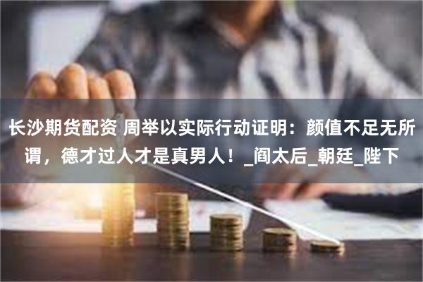 长沙期货配资 周举以实际行动证明：颜值不足无所谓，德才过人才是真男人！_阎太后_朝廷_陛下