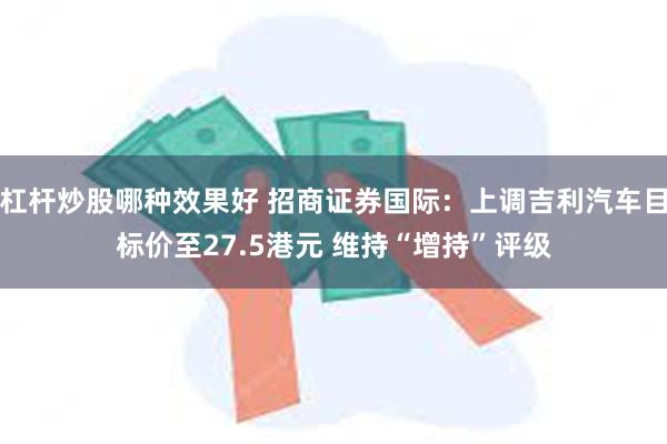 杠杆炒股哪种效果好 招商证券国际：上调吉利汽车目标价至27.5港元 维持“增持”评级