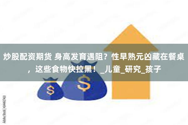 炒股配资期货 身高发育遇阻？性早熟元凶藏在餐桌，这些食物快拉黑！_儿童_研究_孩子