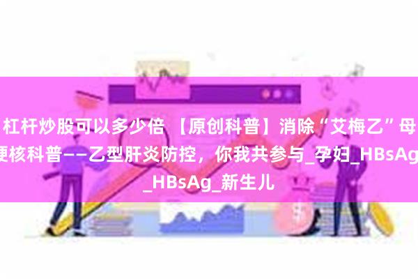 杠杆炒股可以多少倍 【原创科普】消除“艾梅乙”母婴传播硬核科普——乙型肝炎防控，你我共参与_孕妇_HBsAg_新生儿