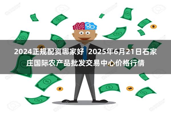 2024正规配资哪家好 2025年6月21日石家庄国际农产品批发交易中心价格行情