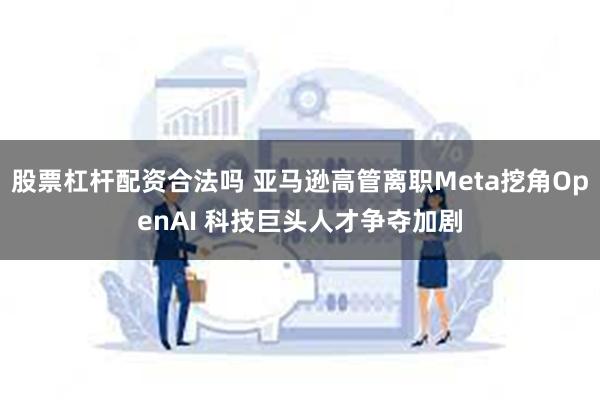 股票杠杆配资合法吗 亚马逊高管离职Meta挖角OpenAI 科技巨头人才争夺加剧