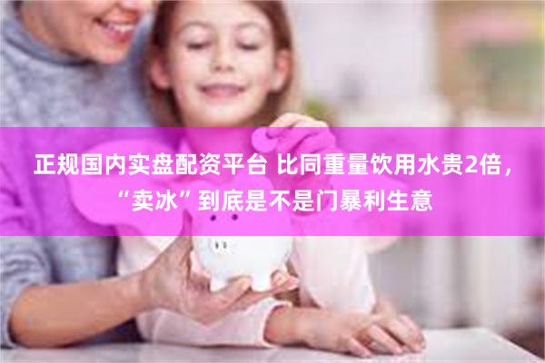 正规国内实盘配资平台 比同重量饮用水贵2倍，“卖冰”到底是不是门暴利生意