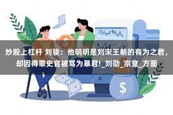 炒股上杠杆 刘骏：他明明是刘宋王朝的有为之君，却因得罪史官被骂为暴君!_刘劭_宗室_方面