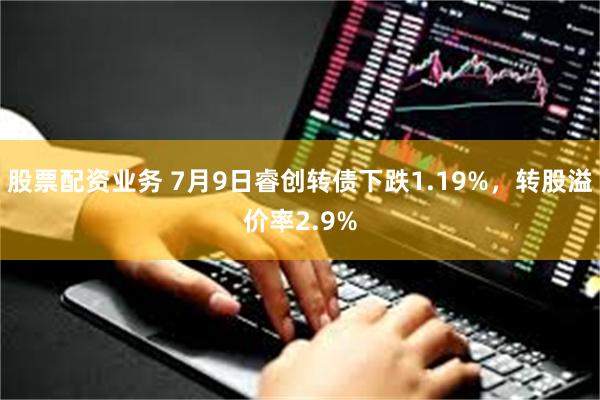 股票配资业务 7月9日睿创转债下跌1.19%，转股溢价率2.9%