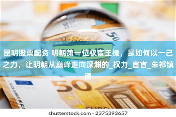 昆明股票配资 明朝第一位权宦王振，是如何以一己之力，让明朝从巅峰走向深渊的_权力_宦官_朱祁镇
