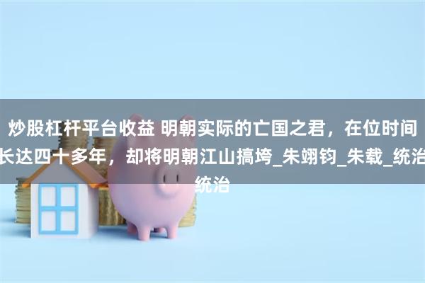 炒股杠杆平台收益 明朝实际的亡国之君，在位时间长达四十多年，却将明朝江山搞垮_朱翊钧_朱载_统治