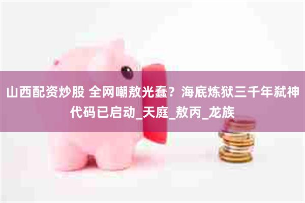 山西配资炒股 全网嘲敖光蠢？海底炼狱三千年弑神代码已启动_天庭_敖丙_龙族