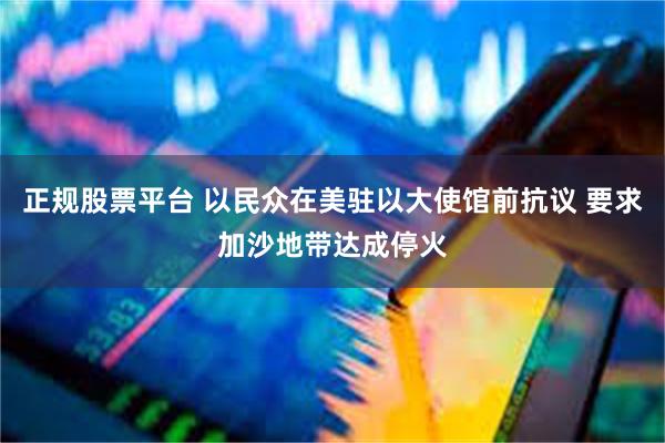 正规股票平台 以民众在美驻以大使馆前抗议 要求加沙地带达成停火