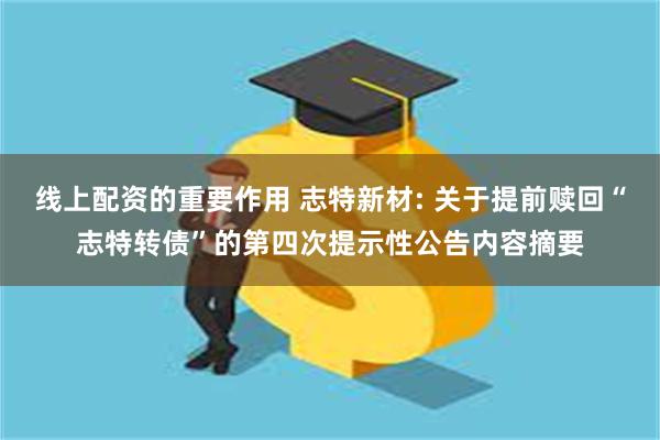 线上配资的重要作用 志特新材: 关于提前赎回“志特转债”的第四次提示性公告内容摘要