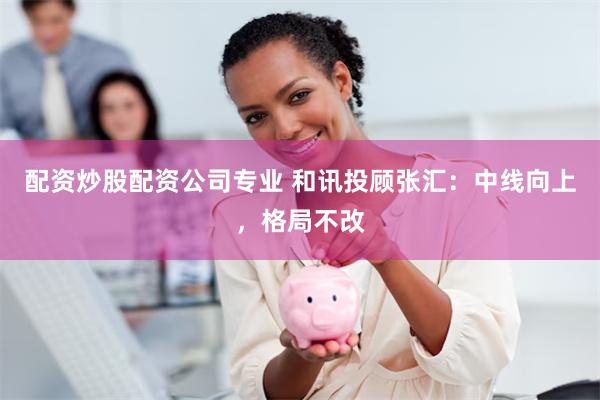 配资炒股配资公司专业 和讯投顾张汇：中线向上，格局不改