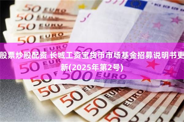 股票炒股配资 长城工资宝货币市场基金招募说明书更新(2025年第2号)