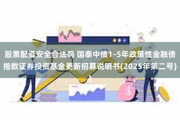 股票配资安全合法吗 国泰中债1-5年政策性金融债指数证券投资基金更新招募说明书(2025年第二号)