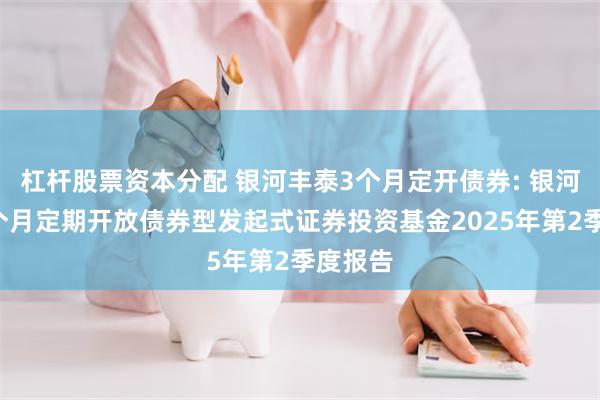 杠杆股票资本分配 银河丰泰3个月定开债券: 银河丰泰3个月定期开放债券型发起式证券投资基金2025年第2季度报告