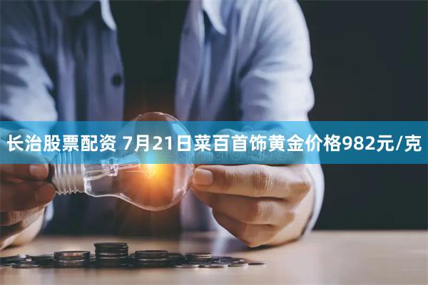 长治股票配资 7月21日菜百首饰黄金价格982元/克