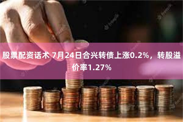 股票配资话术 7月24日合兴转债上涨0.2%，转股溢价率1.27%