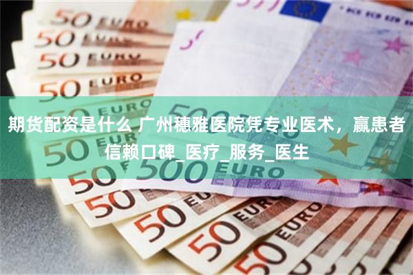 期货配资是什么 广州穗雅医院凭专业医术，赢患者信赖口碑_医疗_服务_医生