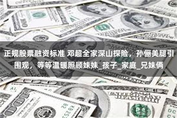 正规股票融资标准 邓超全家深山探险，孙俪美腿引围观，等等温暖照顾妹妹_孩子_家庭_兄妹俩