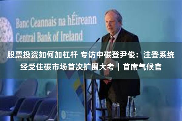 股票投资如何加杠杆 专访中碳登尹俊：注登系统经受住碳市场首次扩围大考｜首席气候官