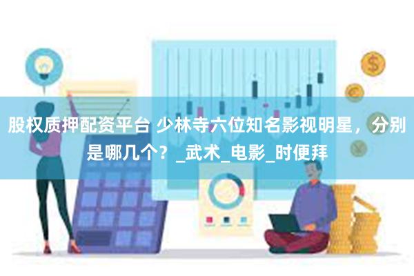 股权质押配资平台 少林寺六位知名影视明星，分别是哪几个？_武术_电影_时便拜