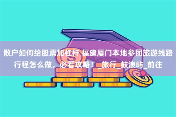散户如何给股票加杠杆 福建厦门本地参团旅游线路行程怎么做，必看攻略！_旅行_鼓浪屿_前往