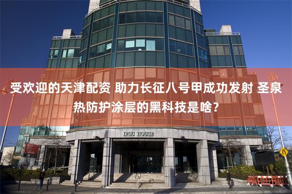 受欢迎的天津配资 助力长征八号甲成功发射 圣泉热防护涂层的黑科技是啥？