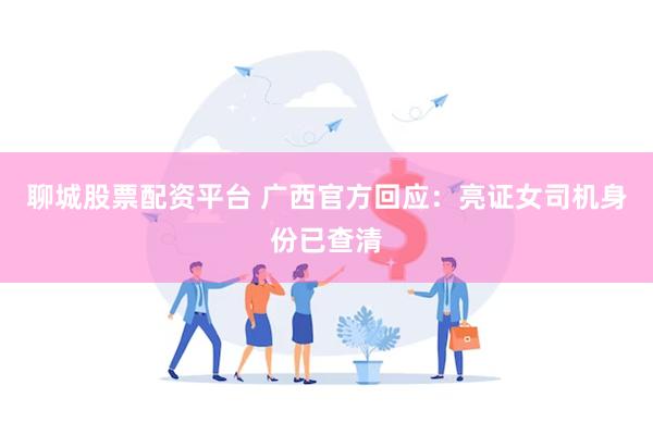聊城股票配资平台 广西官方回应：亮证女司机身份已查清