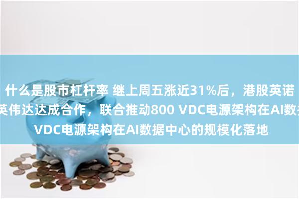 什么是股市杠杆率 继上周五涨近31%后，港股英诺赛科高开超4%，与英伟达达成合作，联合推动800 VDC电源架构在AI数据中心的规模化落地