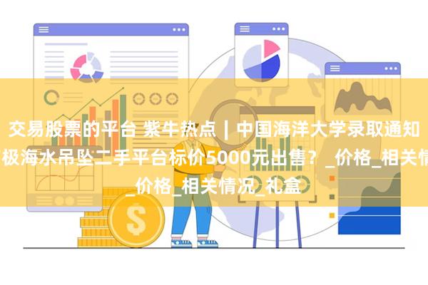 交易股票的平台 紫牛热点∣中国海洋大学录取通知书附赠南极海水吊坠二手平台标价5000元出售？_价格_相关情况_礼盒