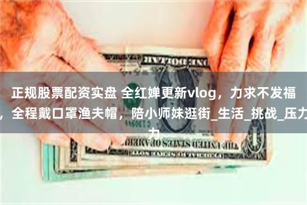 正规股票配资实盘 全红婵更新vlog，力求不发福，全程戴口罩渔夫帽，陪小师妹逛街_生活_挑战_压力
