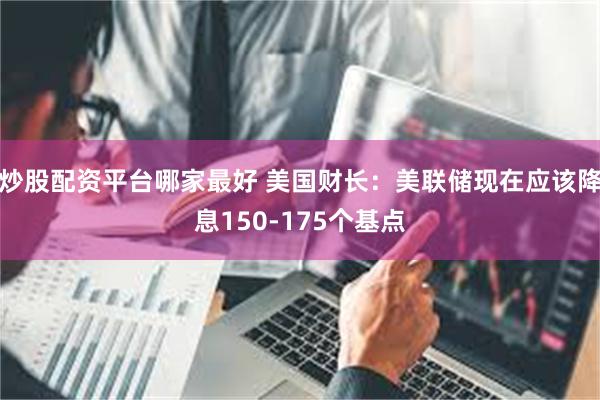 炒股配资平台哪家最好 美国财长：美联储现在应该降息150-175个基点