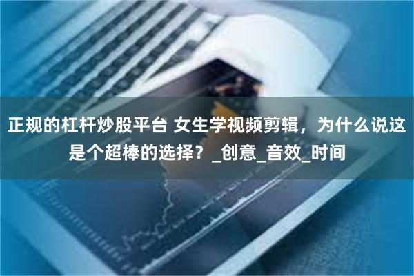 正规的杠杆炒股平台 女生学视频剪辑，为什么说这是个超棒的选择？_创意_音效_时间