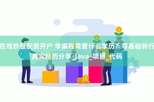 在线炒股配资开户 学编程需要什么学历？零基础转行真实经历分享_Java_项目_代码