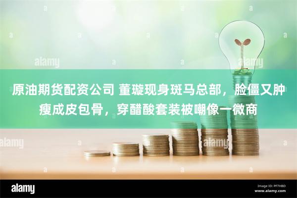 原油期货配资公司 董璇现身斑马总部，脸僵又肿瘦成皮包骨，穿醋酸套装被嘲像一微商