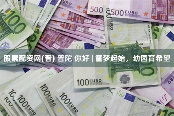 股票配资网(晋) 普陀 你好 | 童梦起始，幼园育希望