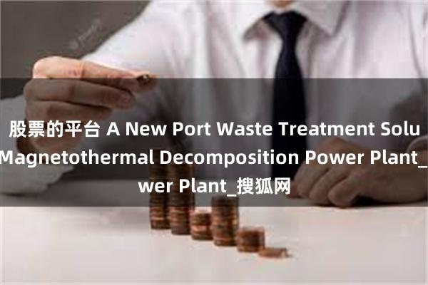 股票的平台 A New Port Waste Treatment Solution: Magnetothermal Decomposition Power Plant_搜狐网