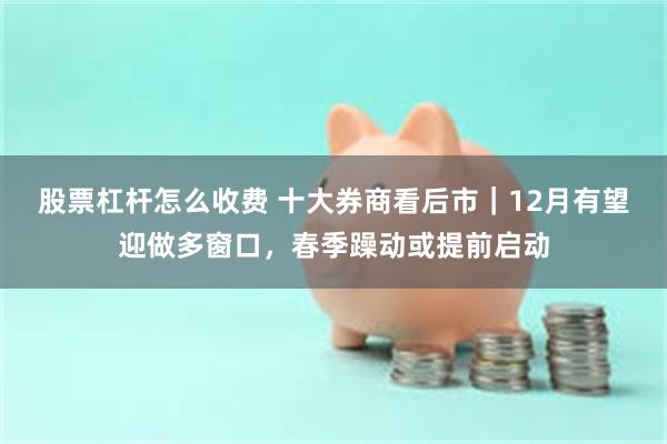 股票杠杆怎么收费 十大券商看后市|12月有望迎做多窗口,春季躁动或提前启动