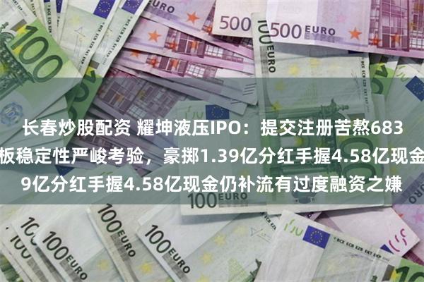 长春炒股配资 耀坤液压IPO：提交注册苦熬683天，业绩三连跌面临主板稳定性严峻考验，豪掷1.39亿分红手握4.58亿现金仍补流有过度融资之嫌